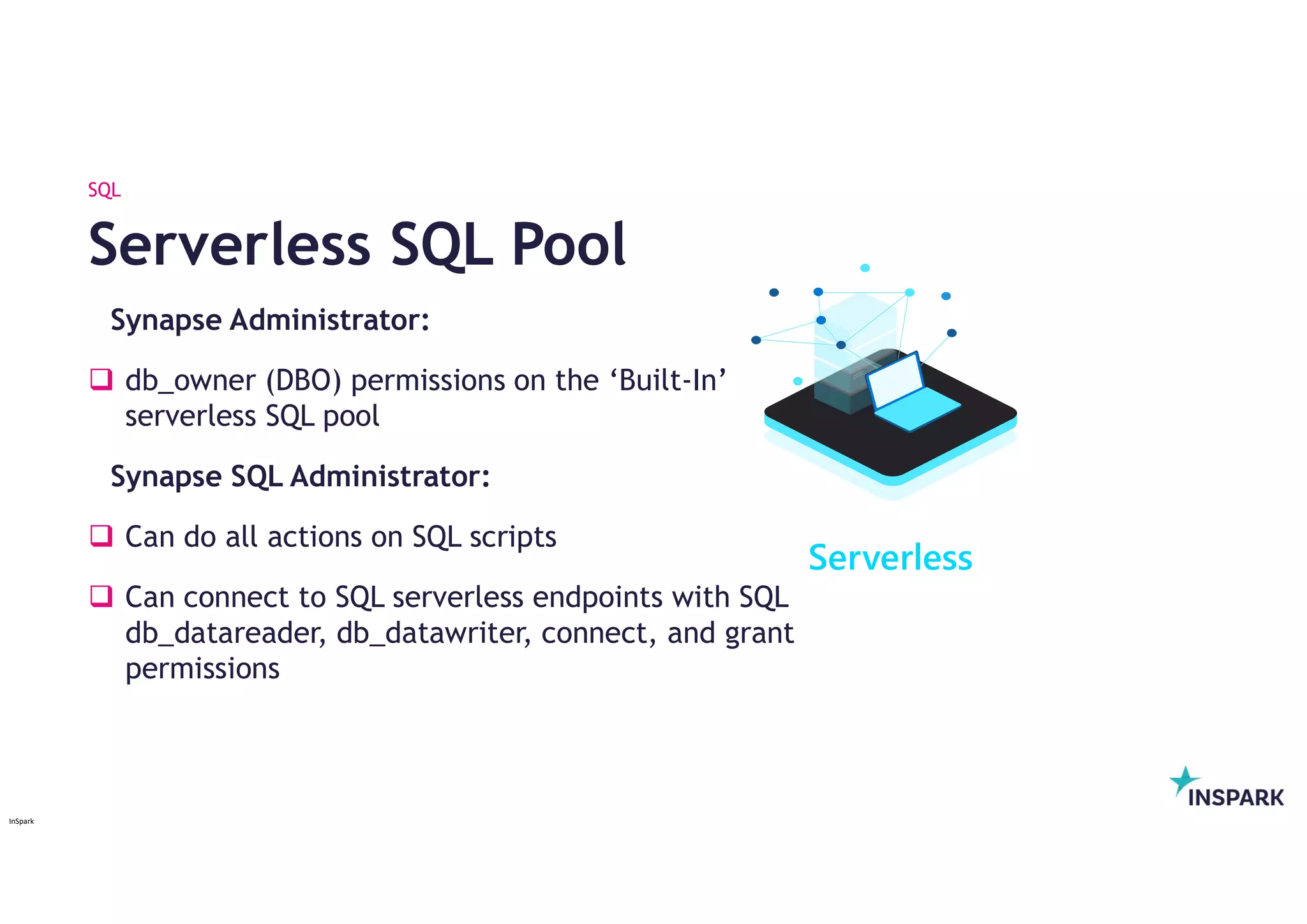 InSpark
Synapse Administrator:
 db_owner (DBO) permissions on the ‘Built-In’
serverless SQL pool
Synapse SQL Administrator:
 Can do all actions on SQL scripts
 Can connect to SQL serverless endpoints with SQL
db_datareader, db_datawriter, connect, and grant
permissions
Serverless SQL Pool
SQL
Serverless
 