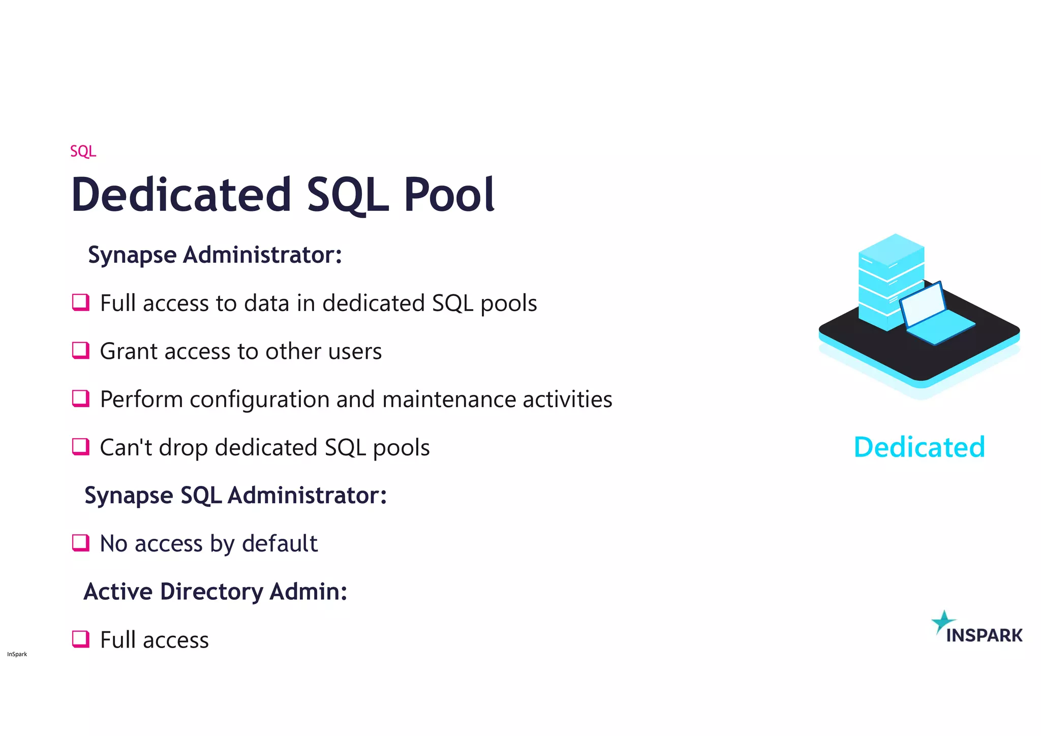 InSpark
Synapse Administrator:
 Full access to data in dedicated SQL pools
 Grant access to other users
 Perform configuration and maintenance activities
 Can't drop dedicated SQL pools
Synapse SQL Administrator:
 No access by default
Active Directory Admin:
 Full access
Dedicated SQL Pool
SQL
Dedicated
 
