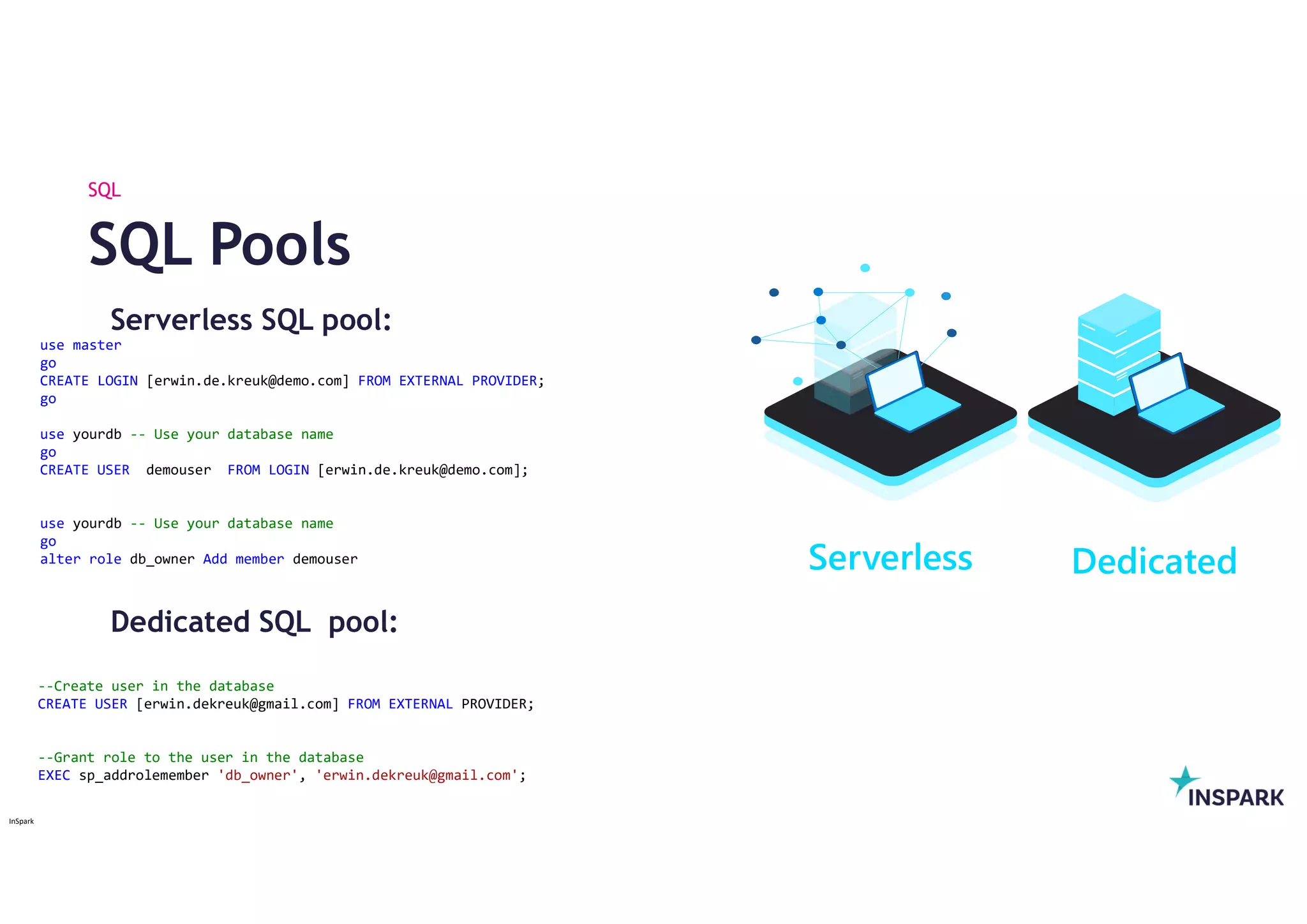 InSpark
Serverless SQL pool:
Dedicated SQL pool:
SQL Pools
SQL
Dedicated
Serverless
use master
go
CREATE LOGIN [erwin.de.kreuk@demo.com] FROM EXTERNAL PROVIDER;
go
use yourdb -- Use your database name
go
CREATE USER demouser FROM LOGIN [erwin.de.kreuk@demo.com];
use yourdb -- Use your database name
go
alter role db_owner Add member demouser
--Create user in the database
CREATE USER [erwin.dekreuk@gmail.com] FROM EXTERNAL PROVIDER;
--Grant role to the user in the database
EXEC sp_addrolemember 'db_owner', 'erwin.dekreuk@gmail.com';
 