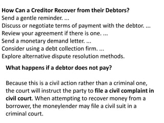 How Can a Creditor Recover from their Debtors?
Send a gentle reminder. ...
Discuss or negotiate terms of payment with the debtor. ...
Review your agreement if there is one. ...
Send a monetary demand letter. ...
Consider using a debt collection firm. ...
Explore alternative dispute resolution methods.
What happens if a debtor does not pay?
Because this is a civil action rather than a criminal one,
the court will instruct the party to file a civil complaint in
civil court. When attempting to recover money from a
borrower, the moneylender may file a civil suit in a
criminal court.
 