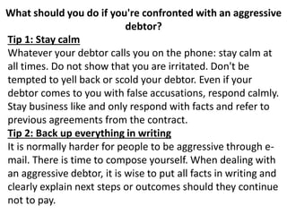 What should you do if you're confronted with an aggressive
debtor?
Tip 1: Stay calm
Whatever your debtor calls you on the phone: stay calm at
all times. Do not show that you are irritated. Don't be
tempted to yell back or scold your debtor. Even if your
debtor comes to you with false accusations, respond calmly.
Stay business like and only respond with facts and refer to
previous agreements from the contract.
Tip 2: Back up everything in writing
It is normally harder for people to be aggressive through e-
mail. There is time to compose yourself. When dealing with
an aggressive debtor, it is wise to put all facts in writing and
clearly explain next steps or outcomes should they continue
not to pay.
 