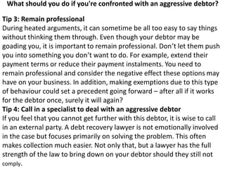 What should you do if you're confronted with an aggressive debtor?
Tip 3: Remain professional
During heated arguments, it can sometime be all too easy to say things
without thinking them through. Even though your debtor may be
goading you, it is important to remain professional. Don’t let them push
you into something you don’t want to do. For example, extend their
payment terms or reduce their payment instalments. You need to
remain professional and consider the negative effect these options may
have on your business. In addition, making exemptions due to this type
of behaviour could set a precedent going forward – after all if it works
for the debtor once, surely it will again?
Tip 4: Call in a specialist to deal with an aggressive debtor
If you feel that you cannot get further with this debtor, it is wise to call
in an external party. A debt recovery lawyer is not emotionally involved
in the case but focuses primarily on solving the problem. This often
makes collection much easier. Not only that, but a lawyer has the full
strength of the law to bring down on your debtor should they still not
comply.
 