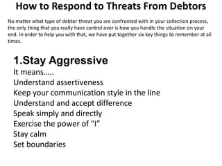 How to Respond to Threats From Debtors
No matter what type of debtor threat you are confronted with in your collection process,
the only thing that you really have control over is how you handle the situation on your
end. In order to help you with that, we have put together six key things to remember at all
times.
1.Stay Aggressive
It means…..
Understand assertiveness
Keep your communication style in the line
Understand and accept difference
Speak simply and directly
Exercise the power of “I”
Stay calm
Set boundaries
 