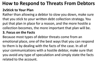 How to Respond to Threats From Debtors
2vStick to Your Plan
Rather than allowing a debtor to slow you down, make sure
that you stick to your written debt collection strategy. You
put that plan in place for a reason, and the more hostile a
collection becomes, the more important that plan will be.
3. Focus on the Facts
Because most types of debtor threats come from an
emotional place, one of the best ways that you can respond
to them is by dealing with the facts of the case. In all of
your communications with a hostile debtor, make sure that
you avoid any type of speculation and simply state the facts
related to the account.
 