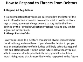How to Respond to Threats From Debtors
4. Respect All Regulations
It is also important that you make sure to follow the letter of the
law in all collection scenarios. No matter what a hostile debtors
says or does, you must always be sure to stay inside the lines
defined by the Fair Debt Collection Practices Act and any similar
legislation in your area.
5. Always Remain Calm
How you respond to a debtor’s threats will always impact where
the situation goes from there. If you allow the debtor to get you
into an emotional state of mind, they will likely take advantage of
that and attempt to do it again in the future. However, if you are
able to remain calm despite their threats, you will establish a
moral high ground that is more likely to be respected in the future.
 