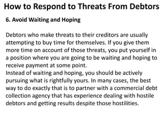 How to Respond to Threats From Debtors
6. Avoid Waiting and Hoping
Debtors who make threats to their creditors are usually
attempting to buy time for themselves. If you give them
more time on account of those threats, you put yourself in
a position where you are going to be waiting and hoping to
receive payment at some point.
Instead of waiting and hoping, you should be actively
pursuing what is rightfully yours. In many cases, the best
way to do exactly that is to partner with a commercial debt
collection agency that has experience dealing with hostile
debtors and getting results despite those hostilities.
 