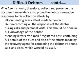 Difficult Debtors contd…..
•The Agent should, therefore, collect and preserve the
documentary evidences to prove the debtor’s negative
responses to his collection efforts by
•Documenting every effort made to contact.
•Audio-recording all the responses of the debtor
during calls and personal visits. This should be done in
full knowledge of the debtor.
•Sending letters by e-mail / registered post, containing
full details of the dues and also of the efforts made by
the recovery agent for contacting the debtor by phone
calls and visits, which were of no avail.
 