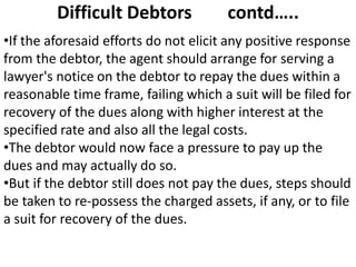 Difficult Debtors contd…..
•If the aforesaid efforts do not elicit any positive response
from the debtor, the agent should arrange for serving a
lawyer's notice on the debtor to repay the dues within a
reasonable time frame, failing which a suit will be filed for
recovery of the dues along with higher interest at the
specified rate and also all the legal costs.
•The debtor would now face a pressure to pay up the
dues and may actually do so.
•But if the debtor still does not pay the dues, steps should
be taken to re-possess the charged assets, if any, or to file
a suit for recovery of the dues.
 