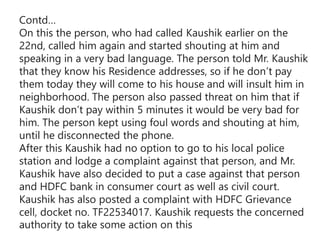 Contd…
On this the person, who had called Kaushik earlier on the
22nd, called him again and started shouting at him and
speaking in a very bad language. The person told Mr. Kaushik
that they know his Residence addresses, so if he don’t pay
them today they will come to his house and will insult him in
neighborhood. The person also passed threat on him that if
Kaushik don’t pay within 5 minutes it would be very bad for
him. The person kept using foul words and shouting at him,
until he disconnected the phone.
After this Kaushik had no option to go to his local police
station and lodge a complaint against that person, and Mr.
Kaushik have also decided to put a case against that person
and HDFC bank in consumer court as well as civil court.
Kaushik has also posted a complaint with HDFC Grievance
cell, docket no. TF22534017. Kaushik requests the concerned
authority to take some action on this
 