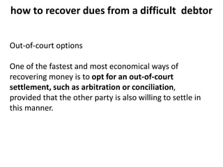 how to recover dues from a difficult debtor
Out-of-court options
One of the fastest and most economical ways of
recovering money is to opt for an out-of-court
settlement, such as arbitration or conciliation,
provided that the other party is also willing to settle in
this manner.
 