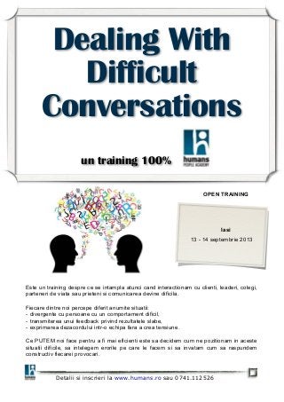 Detalii si inscrieri la www.humans.ro sau 0741.112526
Dealing With
Difficult
Conversations
un training 100%
OPEN TRAINING
Iasi
13 - 14 septembrie 2013
Este un training despre ce se intampla atunci cand interactionam cu clienti, leaderi, colegi,
parteneri de viata sau prieteni si comunicarea devine dificila.
Fiecare dintre noi percepe diferit anumite situatii:
- divergente cu persoane cu un comportament dificil,
- transmiterea unui feedback privind rezultatele slabe,
- exprimarea dezacordului intr-o echipa fara a crea tensiune.
Ce PUTEM noi face pentru a fi mai eficienti este sa decidem cum ne pozitionam in aceste
situatii dificile, sa intelegem erorile pe care le facem si sa invatam cum sa raspundem
constructiv fiecarei provocari.
 