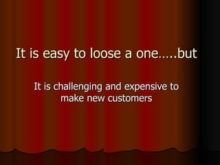 It is easy to loose a one…..but It is challenging and expensive to make new customers