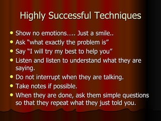 Highly Successful Techniques Show no emotions….. Just a smile.. Ask “what exactly the problem is” Say “I will try my best to help you” Listen and listen to understand what they are saying. Do not interrupt when they are talking. Take notes if possible. When they are done, ask them simple questions so that they repeat what they just told you.