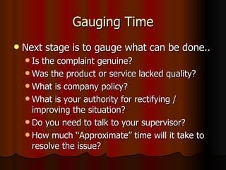 Gauging Time Next stage is to gauge what can be done.. Is the complaint genuine? Was the product or service lacked quality? What is company policy? What is your authority for rectifying / improving the situation? Do you need to talk to your supervisor? How much “Approximate” time will it take to resolve the issue?