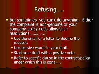 Refusing….. But sometimes, you can’t do anything.. Either the complaint is non-genuine or your company policy does allow such resolutions………….. Use the email or a letter to decline the request. Use passive words in your draft. Start your draft with a positive note. Refer to specific clause in the contract/policy under which this is done…..