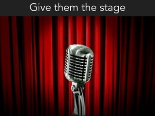 Give them the stage
 