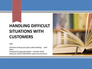 HANDLING DIFFICULT
SITUATIONS WITH
CUSTOMERS
…
and how to keep your focus when dealing with
them.
Prepared by Gajendra Khare – Founder Chief
Executive of SCS UNIVERSAL www.scsuniversal.in
 