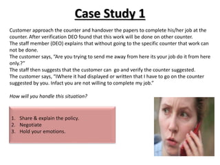 Case Study 1
Customer approach the counter and handover the papers to complete his/her job at the
counter. After verification DEO found that this work will be done on other counter.
The staff member (DEO) explains that without going to the specific counter that work can
not be done.
The customer says, “Are you trying to send me away from here its your job do it from here
only.?”
The staff then suggests that the customer can go and verify the counter suggested.
The customer says, “IWhere it had displayed or written that I have to go on the counter
suggested by you. Infact you are not willing to complete my job.”
How will you handle this situation?
 