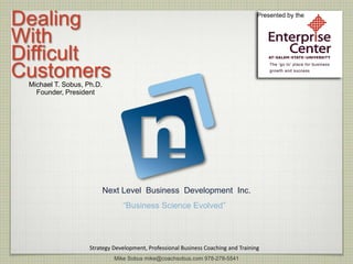 Dealing                                                                             Presented by the



With
Difficult
Customers
 Michael T. Sobus, Ph.D.
   Founder, President




                           Next Level Business Development Inc.
                                “Business Science Evolved”




                    Strategy Development, Professional Business Coaching and Training
                             Mike Sobus mike@coachsobus.com 978-278-5541
 