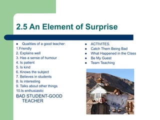 2.5 An Element of Surprise
 Qualities of a good teacher:
1.Friendly
2. Explains well
3. Has a sense of humour
4. Is patient
5. Is kind
6. Knows the subject
7. Believes in students
8. Is interesting
9. Talks about other things
10.Is enthusiastic
BAD STUDENT-GOOD
TEACHER
 ACTIVITES.
 Catch Them Being Bad
 What Happened in the Class
 Be My Guest
 Team Teaching
 