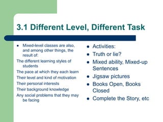 3.1 Different Level, Different Task
 Mixed-level classes are also,
and among other things, the
result of:
The different learning styles of
students
The pace at which they each learn
Their level and kind of motivation
Their personal interests
Their background knowledge
Any social problems that they may
be facing
 Activities:
 Truth or lie?
 Mixed ability, Mixed-up
Sentences
 Jigsaw pictures
 Books Open, Books
Closed
 Complete the Story, etc
 
