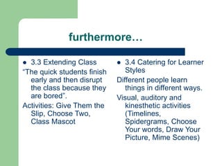 furthermore…
 3.3 Extending Class
“The quick students finish
early and then disrupt
the class because they
are bored”.
Activities: Give Them the
Slip, Choose Two,
Class Mascot
 3.4 Catering for Learner
Styles
Different people learn
things in different ways.
Visual, auditory and
kinesthetic activities
(Timelines,
Spidergrams, Choose
Your words, Draw Your
Picture, Mime Scenes)
 