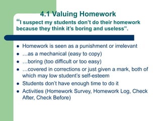 4.1 Valuing Homework
“I suspect my students don’t do their homework
because they think it’s boring and useless”.
 Homework is seen as a punishment or irrelevant
 …as a mechanical (easy to copy)
 …boring (too difficult or too easy)
 …covered in corrections or just given a mark, both of
which may low student’s self-esteem
 Students don’t have enough time to do it
 Activities (Homework Survey, Homework Log, Check
After, Check Before)
 