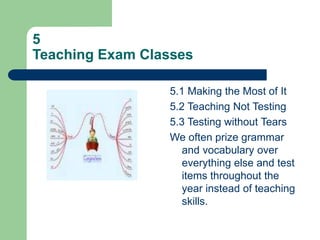 5
Teaching Exam Classes
5.1 Making the Most of It
5.2 Teaching Not Testing
5.3 Testing without Tears
We often prize grammar
and vocabulary over
everything else and test
items throughout the
year instead of teaching
skills.
 