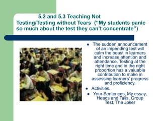 5.2 and 5.3 Teaching Not
Testing/Testing without Tears (“My students panic
so much about the test they can’t concentrate”)
 The sudden announcement
of an impending test will
calm the beast in learners
and increase attention and
attendance. Testing at the
right time and in the right
proportion has a valuable
contribution to make in
assessing learners’ progress
and proficiency.
 Activities.
 Your Sentences, My essay,
Heads and Tails, Group
Test, The Joker
 