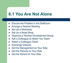 6.1 You Are Not Alone
 Discuss the Problem in the Staffroom
 Arrange a Teacher Meeting
 Set Up a Workshop
 Set Up a Swap Shop
 Organize a Teacher Development Group
 Ask a Colleague to Watch You Teach
 Watch a Colleague Teach
 Exchange Classes
 Get the Management on Your Side
 Get the Parents on Your Side
 Get the School on Your Side
 