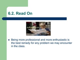 6.2. Read On
 Being more professional and more enthusiastic is
the best remedy for any problem we may encounter
in the class.
 