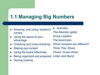 1.1 Managing Big Numbers
 Knowing, and using, student’s
names
 Using the space to your
advantage
 Checking and cross-checking
 Making eye contact
 Using the board effectively
 Being organized and prepared
 Having routines
 Activities:
The Attention getter
Group Leaders
The board plan
Which answers are different?
Think, Pair, Share
Check, Cross-check
Listen and Stand
 