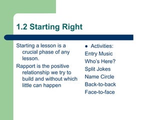 1.2 Starting Right
Starting a lesson is a
crucial phase of any
lesson.
Rapport is the positive
relationship we try to
build and without which
little can happen
 Activities:
Entry Music
Who’s Here?
Split Jokes
Name Circle
Back-to-back
Face-to-face
 