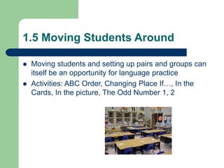 1.5 Moving Students Around
 Moving students and setting up pairs and groups can
itself be an opportunity for language practice
 Activities: ABC Order, Changing Place If…, In the
Cards, In the picture, The Odd Number 1, 2
 