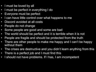 I must be loved by all  I must be perfect in everything I do  Everyone must be perfect  I can have little control over what happens to me  Discord avoided at all costs  People do not change  Some people are good and some are bad  The world should be perfect and it is terrible when it is not  People are fragile and should be protected from the truth  There are other people to make me happy and I can’t be happy without them  The crises are destructive and you didn’t learn anything from this There is a perfect job and I must find this  I should not have problems. If I has, I am incompetent  