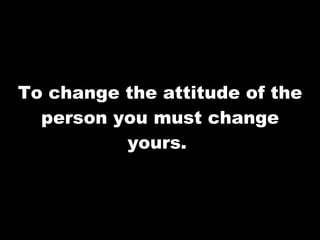 To change the attitude of the person you must change yours.  