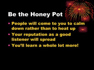 Be the Honey Pot People will come to you to calm down rather than to heat up Your reputation as a good listener will spread You’ll learn a whole lot more! 