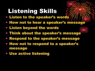 Listening Skills Listen to the speaker’s words How not to hear a speaker’s message Listen beyond the words Think about the speaker’s message Respond to the speaker’s message How not to respond to a speaker’s message Use active listening 