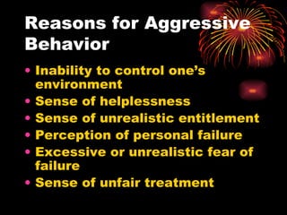 Reasons for Aggressive Behavior Inability to control one’s environment Sense of helplessness Sense of unrealistic entitlement Perception of personal failure Excessive or unrealistic fear of failure Sense of unfair treatment 