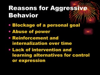 Reasons for Aggressive Behavior Blockage of a personal goal Abuse of power Reinforcement and internalization over time Lack of intervention and learning alternatives for control or expression 
