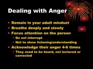 Dealing with Anger Remain in your adult mindset Breathe deeply and slowly Focus attention on the person Do not interrupt Not to show listening/understanding Acknowledge their anger 4-6 times They need to be heard, not lectured or corrected 