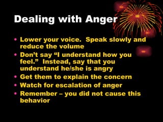 Dealing with Anger Lower your voice.  Speak slowly and reduce the volume Don’t say “I understand how you feel.”  Instead, say that you understand he/she is angry Get them to explain the concern Watch for escalation of anger Remember – you did not cause this behavior 