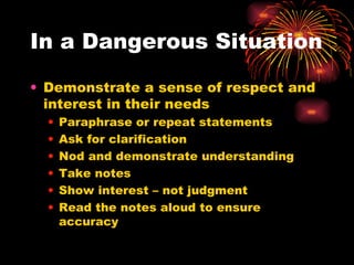In a Dangerous Situation Demonstrate a sense of respect and interest in their needs Paraphrase or repeat statements Ask for clarification Nod and demonstrate understanding Take notes Show interest – not judgment Read the notes aloud to ensure accuracy 