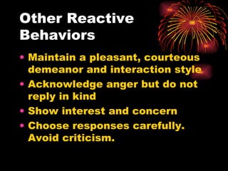 Other Reactive Behaviors Maintain a pleasant, courteous demeanor and interaction style Acknowledge anger but do not reply in kind Show interest and concern Choose responses carefully.  Avoid criticism. 