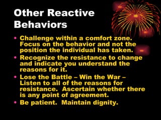 Other Reactive Behaviors Challenge within a comfort zone.  Focus on the behavior and not the position the individual has taken. Recognize the resistance to change and indicate you understand the reasons for it. Lose the Battle – Win the War – Listen to all of the reasons for resistance.  Ascertain whether there is any point of agreement. Be patient.  Maintain dignity. 