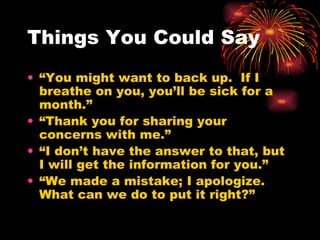 Things You Could Say “ You might want to back up.  If I breathe on you, you’ll be sick for a month.” “ Thank you for sharing your concerns with me.” “ I don’t have the answer to that, but I will get the information for you.” “ We made a mistake; I apologize.  What can we do to put it right?” 