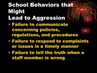 School Behaviors that Might  Lead to Aggression Failure to communicate concerning policies, regulations, and procedures Failure to respond to complaints or issues in a timely manner Failure to tell the truth when a staff member is wrong 