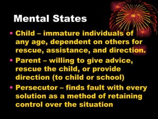 Mental States Child – immature individuals of any age, dependent on others for rescue, assistance, and direction. Parent – willing to give advice, rescue the child, or provide direction (to child or school) Persecutor – finds fault with every solution as a method of retaining control over the situation 