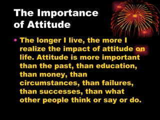 The Importance  of Attitude The longer I live, the more I realize the impact of attitude on life. Attitude is more important than the past, than education, than money, than circumstances, than failures, than successes, than what other people think or say or do.  