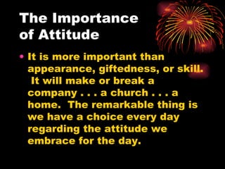 The Importance  of Attitude It is more important than appearance, giftedness, or skill.  It will make or break a company . . . a church . . . a home.  The remarkable thing is we have a choice every day regarding the attitude we embrace for the day.  